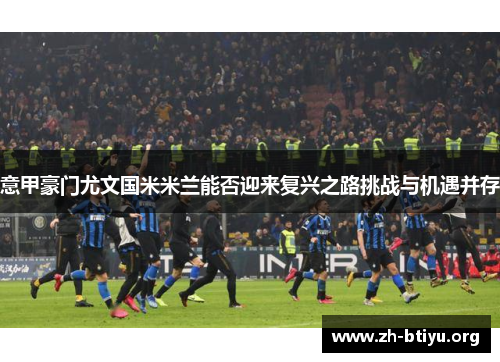 意甲豪门尤文国米米兰能否迎来复兴之路挑战与机遇并存