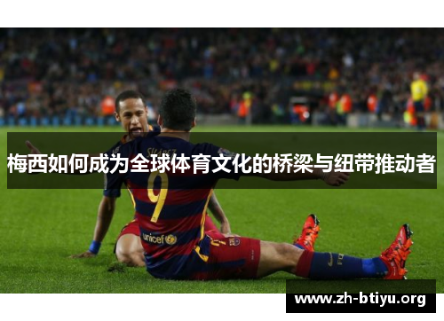 梅西如何成为全球体育文化的桥梁与纽带推动者