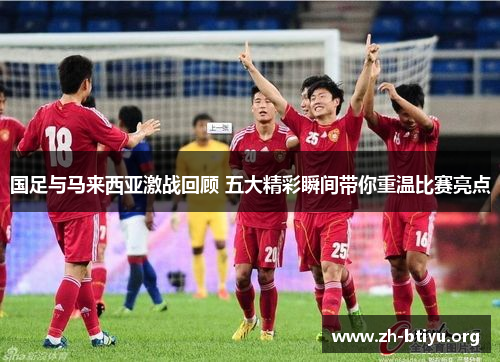 国足与马来西亚激战回顾 五大精彩瞬间带你重温比赛亮点