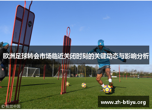 欧洲足球转会市场临近关闭时刻的关键动态与影响分析