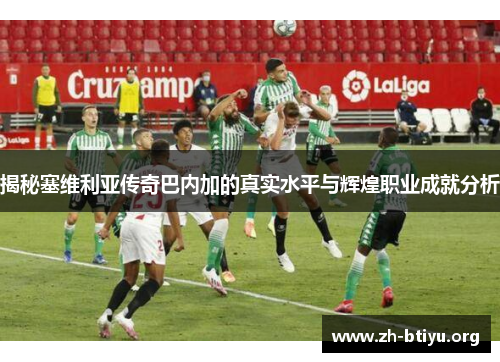 揭秘塞维利亚传奇巴内加的真实水平与辉煌职业成就分析