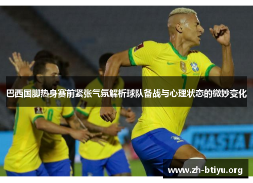 巴西国脚热身赛前紧张气氛解析球队备战与心理状态的微妙变化